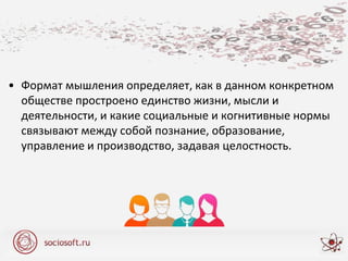 • Формат мышления определяет, как в данном конкретном
обществе простроено единство жизни, мысли и
деятельности, и какие социальные и когнитивные нормы
связывают между собой познание, образование,
управление и производство, задавая целостность.
 