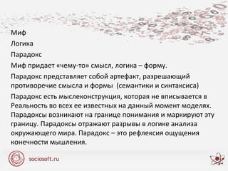 Миф
Логика
Парадокс
Миф придает «чему-то» смысл, логика – форму.
Парадокс представляет собой артефакт, разрешающий
противоречие смысла и формы (семантики и синтаксиса)
Парадокс есть мыслеконструкция, которая не вписывается в
Реальность во всех ее известных на данный момент моделях.
Парадоксы возникают на границе понимания и маркируют эту
границу. Парадоксы отражают разрывы в логике анализа
окружающего мира. Парадокс – это рефлексия ощущения
конечности мышления.
 
