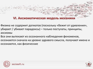 VI. Аксиоматическая модель механики
Физика не содержит догматов (поскольку «бежит от удивления»,
убирает / убивает парадоксы) – только постулаты, принципы,
аксиомы
Все они вытекают из осознанного наблюдения феноменов,
осознаются сначала на уровне здравого смысла, получают имена и
осознаются, как физические
 