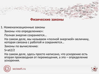 Физические законы
1. Номенализационные законы
Законы «по определению»:
Полная энергия сохраняется…
На самом деле, мы называем «полной энергией» величину,
которая связана с работой и сохраняется…
Законы по вычислению:
S=at2/2
На самом деле, здесь просто написано, что ускорение есть
вторая производная от перемещения, а это – определение
ускорения.
 
