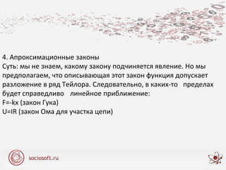 4. Апроксимационные законы
Суть: мы не знаем, какому закону подчиняется явление. Но мы
предполагаем, что описывающая этот закон функция допускает
разложение в ряд Тейлора. Следовательно, в каких-то пределах
будет справедливо линейное приближение:
F=-kx (закон Гука)
U=IR (закон Ома для участка цепи)
 