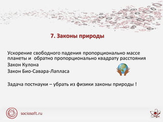 7. Законы природы
Ускорение свободного падения пропорционально массе
планеты и обратно пропорционально квадрату расстояния
Закон Кулона
Закон Био-Савара-Лапласа
Задача постнауки – убрать из физики законы природы !
 