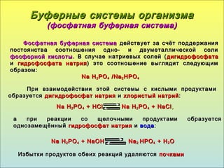 Буферные системы организмаБуферные системы организма
(фосфатная буферная система)(фосфатная буферная система)
Фосфатная буферная системаФосфатная буферная система действует за счёт поддержаниядействует за счёт поддержания
постоянства соотношения одно- и двуметаллической солипостоянства соотношения одно- и двуметаллической соли
фосфорной кислотыфосфорной кислоты . В случае натриевых солей (. В случае натриевых солей ( дигидрофосфатадигидрофосфата
ии гидрофосфата натриягидрофосфата натрия ) это соотношение выглядит следующим) это соотношение выглядит следующим
образом:образом:
NaNa HH22 POPO44 /Na/Na22 HPOHPO44
При взаимодействии этой системы с кислыми продуктамиПри взаимодействии этой системы с кислыми продуктами
образуетсяобразуется дигидрофосфат натриядигидрофосфат натрия ии хлористый натрийхлористый натрий ::
NaNa HH22 POPO44 ++ HClHCl NaNa HH22 POPO44 ++ NaClNaCl,,
Избытки продуктов обеих реакций удаляютсяИзбытки продуктов обеих реакций удаляются почкамипочками
а при реакции со щелочными продуктами образуетсяа при реакции со щелочными продуктами образуется
однозамещённыйоднозамещённый гидрофосфат натриягидрофосфат натрия ии водавода::
NaNa HH22 POPO44 + NaOH+ NaOH NaNa22 HPOHPO44 + H+ H22 OO
 