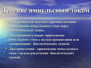 Лечение импульсным током
• Диатермия или местная дарсонвализация –
•
•

пропускание импульсного тока через
биологическую ткань.
Диатермокоогуляция -применение
импульсного тока с целью прижигания или
«сваривания» биологических тканей.
Диатермотомия - применение импульсного
тока с целью рассечения биологических
тканей.

 