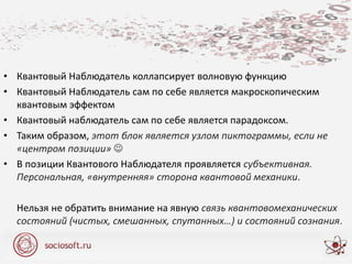 • Квантовый Наблюдатель коллапсирует волновую функцию
• Квантовый Наблюдатель сам по себе является макроскопическим
квантовым эффектом
• Квантовый наблюдатель сам по себе является парадоксом.
• Таким образом, этот блок является узлом пиктограммы, если не
«центром позиции» 
• В позиции Квантового Наблюдателя проявляется субъективная.
Персональная, «внутренняя» сторона квантовой механики.
Нельзя не обратить внимание на явную связь квантовомеханических
состояний (чистых, смешанных, спутанных…) и состояний сознания.
 
