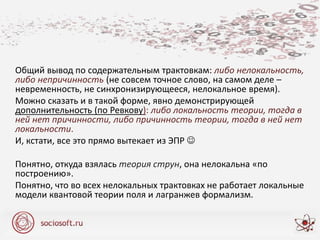 Общий вывод по содержательным трактовкам: либо нелокальность,
либо непричинность (не совсем точное слово, на самом деле –
невременность, не синхронизирующееся, нелокальное время).
Можно сказать и в такой форме, явно демонстрирующей
дополнительность (по Ревкову): либо локальность теории, тогда в
ней нет причинности, либо причинность теории, тогда в ней нет
локальности.
И, кстати, все это прямо вытекает из ЭПР 
Понятно, откуда взялась теория струн, она нелокальна «по
построению».
Понятно, что во всех нелокальных трактовках не работает локальные
модели квантовой теории поля и лагранжев формализм.
 