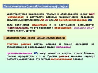 Патохимическая (патобиохимическая) стадия
характеризуется выделением готовых и образованием новыххарактеризуется выделением готовых и образованием новых БАВБАВ
((медиаторовмедиаторов) в результате сложных биохимических процессов,) в результате сложных биохимических процессов,
запускаемых комплексамизапускаемых комплексами АЛАЛ––АТАТ илиили АЛАЛ–сенсибилизированный–сенсибилизированный ЛфЛф
если количествоесли количество медиаторовмедиаторов и их соотношение оказываютсяи их соотношение оказываются
неоптимальныминеоптимальными, то это приводит к, то это приводит к повреждениюповреждению ((аллергическомуаллергическому))
клеток, тканей, органовклеток, тканей, органов
Патофизиологическая (клиническаяклиническая)) стадия
ответная реакцияответная реакция клеток, органов и тканей организма наклеток, органов и тканей организма на
образовавшиеся в предыдущей стадииобразовавшиеся в предыдущей стадии медиаторымедиаторы
органами-мишенямиорганами-мишенями ИОИО могут являются сосуды, стенки бронхов,могут являются сосуды, стенки бронхов,
гладкая мускулатура и т. д. Причемгладкая мускулатура и т. д. Причем реакцияреакция тканевых структуртканевых структур
достаточно однотипна: это острыйдостаточно однотипна: это острый воспалительныйвоспалительный процесспроцесс
 