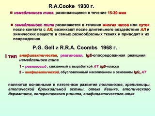 R.A.CookeR.A.Cooke 1930 г.1930 г.
немедленного типанемедленного типа, развивающиеся в течение, развивающиеся в течение 15-30 мин15-30 мин
замедленного типазамедленного типа развиваются в течениеразвиваются в течение многих часовмногих часов илиили сутоксуток
после контакта спосле контакта с АЛАЛ, возникают после длительного воздействия, возникают после длительного воздействия АЛАЛ ии
химических веществ в самых разнообразных тканях и приводят к иххимических веществ в самых разнообразных тканях и приводят к их
повреждениюповреждению
P.G. GellP.G. Gell ии R.R.A. CoombsR.R.A. Coombs 19681968 г.г.
анафилактическаяанафилактическая,, реагиноваяреагиновая,, IIgEgE-опосредованная реакциия-опосредованная реакциия
немедленного типанемедленного типа
II типтип
11 –– реагиновыйреагиновый , связанный с выработкой, связанный с выработкой АТАТ IgEIgE–класса–класса
22 –– анафилактическийанафилактический, обусловленный накоплением в основном, обусловленный накоплением в основном IgGIgG44 АТАТ
являются основными в патогенезе развитияявляются основными в патогенезе развития поллинозовполлинозов,, крапивницыкрапивницы,,
атопической бронхиальной астмыатопической бронхиальной астмы,, отека Квинкеотека Квинке,, атопическогоатопического
дерматитадерматита,, аллергического ринитааллергического ринита,, анафилактического шокаанафилактического шока
 
