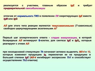 реализуется с участием, главным образомреализуется с участием, главным образом IgIgЕЕ и требуети требует
предварительнойпредварительной сенсибилизациисенсибилизации
отличие ототличие от нормальногонормального ГИОГИО в появлениив появлении ПКПК секретирующихсекретирующих IgEIgE вместовместо
IgMIgM илиили IgGIgG
АЛАЛ для этого типа реакции являютсядля этого типа реакции являются тимусзависимымитимусзависимыми ((ТТ-зависимые)-зависимые)
свободно циркулирующими экзогеннымисвободно циркулирующими экзогенными АГАГ
Первый шаг аллергического ответа -Первый шаг аллергического ответа - стадия иммунизациистадия иммунизации, в которой, в которой
безвредныебезвредные АЛАЛ активируютактивируют BB-клетки, для синтеза-клетки, для синтеза IgEIgE ии IgGIgG44, которые, которые
реагируют с этимиреагируют с этими АЛАЛ
при низкодозовой стимуляциипри низкодозовой стимуляции ThTh начинают активно выделятьначинают активно выделять ИЛ-4ИЛ-4 ии 1313,,
которые изменяют продукциюкоторые изменяют продукцию IgIg, переключая ее на продукцию в, переключая ее на продукцию в
большей степенибольшей степени IgЕIgЕ ((ИЛ-4ИЛ-4 ингибирует экспрессиюингибирует экспрессию Th1Th1 и способствуети способствует
осуществлениюосуществлению Th2Th2 ответов)ответов)
 