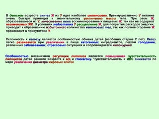 ВВ детскомдетском возрастевозрасте синтезсинтез ЖЖ изиз УУ идет наиболееидет наиболее интенсивноинтенсивно. Преимущественно. Преимущественно УУ питаниепитание
очень быстро приводит к значительномуочень быстро приводит к значительному увеличению массыувеличению массы тела. При этомтела. При этом ЖЖ,,
образовавшиеся изобразовавшиеся из УУ,, качественнокачественно нижениже ассимилированных пищевыхассимилированных пищевых ЖЖ, так как не содержат, так как не содержат
незаменимыхнезаменимых ЖКЖК. В условиях. В условиях недостатканедостатка УУ расщеплениерасщепление ЖЖ, для покрытия расходов энергии,, для покрытия расходов энергии,
приводит к образованиюприводит к образованию избыточногоизбыточного количестваколичества кетоновых телкетоновых тел, так как полное сгорание, так как полное сгорание ЖЖ
происходит в присутствиипроисходит в присутствии УУ
Склонность кСклонность к кетозукетозу является особенностью обмена детей (особенно старше 2 лет).является особенностью обмена детей (особенно старше 2 лет). КетозКетоз
легколегко развиваетсяразвивается припри увеличенииувеличении в пищев пище кетогенныхкетогенных ингредиентов, легкомингредиентов, легком голоданииголодании,,
различныхразличных заболеванияхзаболеваниях,, стрессовыхстрессовых ситуациях и сопровождаетсяситуациях и сопровождается кетонуриейкетонурией
ОсобенностьюОсобенностью механизмовмеханизмов регуляциирегуляции липолизалиполиза являетсяявляется повышеннаяповышенная чувствительностьчувствительность
липоцитовлипоцитов детей раннего возраста кдетей раннего возраста к а/да/д ии глюкагонуглюкагону. Чувствительность к. Чувствительность к ИНСИНС снижаетсяснижается попо
меремере увеличенияувеличения диаметрадиаметра жировых клетокжировых клеток
 