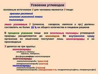 Усвоение углеводовУсвоение углеводов
основным источникомосновным источником УУ для человека являютсядля человека являются УУ пищи:пищи:
крахмал растенийкрахмал растений
гликоген животной тканигликоген животной ткани
полисахараполисахара
легко усвояемыелегко усвояемые УУ [[глюкоза, сахароза, лактоза и прглюкоза, сахароза, лактоза и пр.] должны.] должны
составлять не более их общего количества в пищевом рационесоставлять не более их общего количества в пищевом рационе25 %25 %
ВВ процессе усвоенияпроцессе усвоения пищи всепищи все экзогенные полимерыэкзогенные полимеры углеводнойуглеводной
природы расщепляются доприроды расщепляются до мономеровмономеров. ВоВо внутреннюю средувнутреннюю среду
организма из кишечника поступают лишьорганизма из кишечника поступают лишь моносахаридымоносахариды и ихи их
производныепроизводные
УУ делятся на три группы:делятся на три группы:
моносахаридымоносахариды
альдозыальдозы ии кетозыкетозы
триозытриозы,, тетрозытетрозы,,
пентозыпентозыфосфорные эфирыфосфорные эфиры моносахаридовмоносахаридов
олигосахаридыолигосахариды
гомоолигосахаридыгомоолигосахариды
гетероолигосахаридыгетероолигосахариды
[[мальтозамальтоза]]
[[лактозалактоза]]
полисахаридыполисахариды
гомополисахаридыгомополисахариды
гетерополисахаридыгетерополисахариды
[[глюкозаглюкоза]]
[[гиалуроновая к-тагиалуроновая к-та, хондроитинсульфаты, гепарансульфат, хондроитинсульфаты, гепарансульфат]]
 