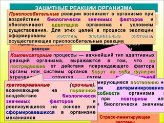 КомпенсаторныеКомпенсаторные
процессыпроцессы
ДолговременныеДолговременные
жесткиежесткие
динамические функциональныединамические функциональные
системысистемы
Стресс-реализующаяСтресс-реализующая
системасистема
Стресс-лимитирующаяСтресс-лимитирующая
ЗАЩИТНЫЕ РЕАКЦИИ ОРГАНИЗМА
ОбеспечиваютОбеспечивают оптимальноеоптимальное постоянство внутренней средыпостоянство внутренней среды
организмаорганизма
ПриспособительныеПриспособительные
реакцииреакции
ПриспособительныеПриспособительные реакции возникают в организме приреакции возникают в организме при
воздействиивоздействии биологически значимых факторовбиологически значимых факторов ии
обеспечиваютобеспечивают адаптациюадаптацию организма к условияморганизма к условиям
существования. Для этих целей в процессе эволюциисуществования. Для этих целей в процессе эволюции
сформированысформированы жесткиежесткие,, специальные системыспециальные системы ,,
осуществляющие приспособительные реакцииосуществляющие приспособительные реакции
СрочныеСрочные
КомпенсаторныеКомпенсаторные процессы —процессы — важнейший тип адаптивныхважнейший тип адаптивных
реакций организма, выражаются в том, чтореакций организма, выражаются в том, что нене
пострадавшиепострадавшие от действия повреждающего фактораот действия повреждающего фактора
органы или системы органоворганы или системы органов берут на себя функцииберут на себя функции
утраченных структур путемутраченных структур путем заместительнойзаместительной
гиперфункциигиперфункции ии качественного изменения функциикачественного изменения функции
НеспецифическаяНеспецифическая
системасистема
долговременныедолговременные, формирующиеся, формирующиеся постепеннопостепенно нана
основеоснове генетически детерминированнойгенетически детерминированной
потенциальной способностипотенциальной способности организма иорганизма и
осуществляющиеся приосуществляющиеся при повторномповторном илиили
длительном действии биологически значимыхдлительном действии биологически значимых
факторовфакторов
СпецифическиеСпецифические
системысистемы
кратковременныекратковременные ((срочныесрочные)),,
возникающие навозникающие на первичноепервичное
воздействиевоздействие биологическибиологически
значимых факторовзначимых факторов ии
реализующиеся на основе ужереализующиеся на основе уже
сформировавшихсясформировавшихся в организмев организме
механизмовмеханизмов
 