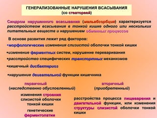 ГЕНЕРАЛИЗОВАННЫЕ НАРУШЕНИЯ ВСАСЫВАНИЯГЕНЕРАЛИЗОВАННЫЕ НАРУШЕНИЯ ВСАСЫВАНИЯ
(со(со стеатореейстеатореей))
Синдром нарушенного всасыванияСиндром нарушенного всасывания ((мальабсорбциямальабсорбция) характеризуется) характеризуется
расстройством всасывания в тонкой кишке одного или несколькихрасстройством всасывания в тонкой кишке одного или нескольких
питательных веществ и нарушениемпитательных веществ и нарушением обменных процессовобменных процессов
В основе развития лежит ряд факторов:В основе развития лежит ряд факторов:
•морфологическиеморфологические изменения слизистойизменения слизистой оболочки тонкой кишкиоболочки тонкой кишки
•изменениеизменение ферментныхферментных систем, нарушение перевариваниясистем, нарушение переваривания
•расстройстворасстройство специфическихспецифических транспортныхтранспортных механизмовмеханизмов
•кишечныйкишечный дисбактериоздисбактериоз
•нарушениенарушение двигательнойдвигательной функции кишечникафункции кишечника
первичныйпервичный
((наследственно обусловленныйнаследственно обусловленный))
вторичныйвторичный
((приобретенныйприобретенный))
измененияизменения строениястроения
слизистой оболочкислизистой оболочки
тонкой кишкитонкой кишки
генетическиегенетические
ферментопатииферментопатии
расстройства процессарасстройства процесса пищеваренияпищеварения ии
двигательнойдвигательной функции, или измененияфункции, или изменения
структуры слизистойструктуры слизистой оболочки тонкойоболочки тонкой
кишкикишки
 