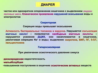 ДИАРЕЯДИАРЕЯ
частое или однократное опорожнение кишечника с выделениемчастое или однократное опорожнение кишечника с выделением жидкихжидких
каловых масскаловых масс.. Клиническое проявлениеКлиническое проявление нарушений всасываниянарушений всасывания воды иводы и
электролитовэлектролитов
СекреторнаяСекреторная
Секреция воды превышает всасываниеСекреция воды превышает всасывание
Активность бактериальных токсинов и вирусовАктивность бактериальных токсинов и вирусов. Нарушается. Нарушается конъюгацияконъюгация
желчных кислотжелчных кислот – появляются– появляются свободные желчные кислотысвободные желчные кислоты ––
нарушается усвоениенарушается усвоение ДЦЖКДЦЖК, они накапливаются в кишечнике,, они накапливаются в кишечнике,
увеличивая секрециюувеличивая секрецию NaNa++
и воды; выделениеи воды; выделение секретина, ВИП, ПГ, 5-ОТ,секретина, ВИП, ПГ, 5-ОТ,
кальциотонинакальциотонина
ГиперосмолярнаяГиперосмолярная
При увеличении осмотического давления химусаПри увеличении осмотического давления химуса
-дисахаридазнаядисахаридазная недостаточностьнедостаточность
-мальабсорбциямальабсорбция
-повышенное поступление в кишечникповышенное поступление в кишечник осмотические активныхосмотические активных веществвеществ
 