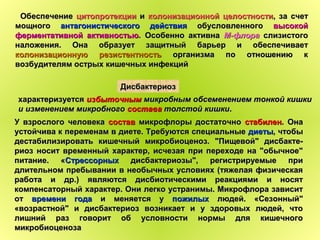 ОбеспечениеОбеспечение цитопротекциицитопротекции ии колонизационной целостностиколонизационной целостности, за счет, за счет
мощногомощного антагонистического действияантагонистического действия обусловленногообусловленного высокойвысокой
ферментативной активностьюферментативной активностью. Особенно активна. Особенно активна М-флораМ-флора слизистогослизистого
наложения. Она образует защитный барьер и обеспечиваетналожения. Она образует защитный барьер и обеспечивает
колонизационную резистентностьколонизационную резистентность организма по отношению корганизма по отношению к
возбудителям острых кишечных инфекцийвозбудителям острых кишечных инфекций
характеризуетсяхарактеризуется избыточнымизбыточным микробным обсеменением тонкой кишкимикробным обсеменением тонкой кишки
и изменением микробногои изменением микробного составасостава толстой кишкитолстой кишки..
ДисбактериозДисбактериоз
У взрослого человекаУ взрослого человека составсостав микрофлоры достаточномикрофлоры достаточно стабиленстабилен. Она. Она
устойчива к переменам в диете. Требуются специальныеустойчива к переменам в диете. Требуются специальные диетыдиеты, чтобы, чтобы
дестабилизировать кишечный микробиоценоз. "Пищевой" дисбакте-дестабилизировать кишечный микробиоценоз. "Пищевой" дисбакте-
риоз носит временный характер, исчезая при переходе на "обычное"риоз носит временный характер, исчезая при переходе на "обычное"
питание. «питание. «СтрессорныхСтрессорных дисбактериозы", регистрируемые придисбактериозы", регистрируемые при
длительном пребывании в необычных условиях (тяжелая физическаядлительном пребывании в необычных условиях (тяжелая физическая
работа и др.) являются дисбиотическими реакциями и носятработа и др.) являются дисбиотическими реакциями и носят
компенсаторный характер. Они легко устранимы. Микрофлора зависиткомпенсаторный характер. Они легко устранимы. Микрофлора зависит
отот времени годавремени года и меняется уи меняется у пожилыхпожилых людей. «Сезонный"людей. «Сезонный"
«возрастной" и дисбактериоз возникает и у здоровых людей, что«возрастной" и дисбактериоз возникает и у здоровых людей, что
лишний раз говорит об условности нормы для кишечноголишний раз говорит об условности нормы для кишечного
микробиоценозамикробиоценоза
 