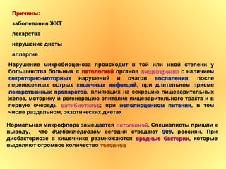 Нормальная микрофлора замещаетсяНормальная микрофлора замещается патогеннойпатогенной. Специалисты пришли к. Специалисты пришли к
выводу, чтовыводу, что дисбактериозомдисбактериозом сегодня страдаютсегодня страдают 90%90% россиян. Прироссиян. При
дисбактериозе в кишечнике размножаютсядисбактериозе в кишечнике размножаются вредные бактериивредные бактерии, которые, которые
выделяют огромное количествовыделяют огромное количество токсиновтоксинов
Нарушение микробиоценоза происходит в той или иной степени уНарушение микробиоценоза происходит в той или иной степени у
большинства больных сбольшинства больных с патологиейпатологией органоворганов пищеваренияпищеварения с наличиемс наличием
секреторно-моторныхсекреторно-моторных нарушений и очаговнарушений и очагов воспалениявоспаления; после; после
перенесенных острыхперенесенных острых кишечных инфекцийкишечных инфекций; при длительном приеме; при длительном приеме
лекарственных препаратовлекарственных препаратов, влияющих на секрецию пищеварительных, влияющих на секрецию пищеварительных
желез, моторику и регенерацию эпителия пищеварительного тракта и вжелез, моторику и регенерацию эпителия пищеварительного тракта и в
первую очередьпервую очередь антибиотиковантибиотиков; при; при неполноценном питаниинеполноценном питании, в том, в том
числе раздельном, экзотических диетахчисле раздельном, экзотических диетах
Причины:Причины:
заболевания ЖКТзаболевания ЖКТ
лекарствалекарства
нарушение диетынарушение диеты
аллергияаллергия
 