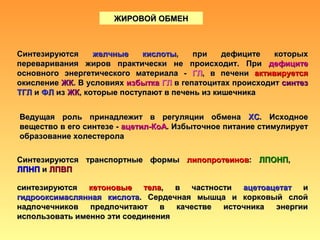ЖИРОВОЙ ОБМЕНЖИРОВОЙ ОБМЕН
СинтезируютсяСинтезируются желчные кислотыжелчные кислоты, при дефиците которых, при дефиците которых
переваривания жиров практически не происходит. Припереваривания жиров практически не происходит. При дефицитедефиците
основного энергетического материала -основного энергетического материала - ГЛГЛ, в печени, в печени активируетсяактивируется
окислениеокисление ЖКЖК. В условиях. В условиях избыткаизбытка ГЛГЛ в гепатоцитах происходитв гепатоцитах происходит синтезсинтез
ТГЛТГЛ ии ФЛФЛ изиз ЖКЖК, которые поступают в печень из кишечника, которые поступают в печень из кишечника
Ведущая роль принадлежит в регуляции обменаВедущая роль принадлежит в регуляции обмена ХСХС. Исходное. Исходное
вещество в его синтезе -вещество в его синтезе - ацетил-КоАацетил-КоА. Избыточное питание стимулирует. Избыточное питание стимулирует
образование холестеролаобразование холестерола
Синтезируются транспортные формыСинтезируются транспортные формы липопротеиновлипопротеинов:: ЛПОНПЛПОНП,,
ЛПНПЛПНП ии ЛПВПЛПВП
синтезируютсясинтезируются кетоновые телакетоновые тела, в частности, в частности ацетоацетатацетоацетат ии
гидрооксимаслянная кислотагидрооксимаслянная кислота. Сердечная мышца и корковый слой. Сердечная мышца и корковый слой
надпочечников предпочитают в качестве источника энергиинадпочечников предпочитают в качестве источника энергии
использовать именно эти соединенияиспользовать именно эти соединения
 