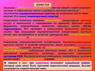 ХОЛЕСТАЗХОЛЕСТАЗ
ХолестазХолестаз -- нарушение секреции желчинарушение секреции желчи, причем каждой стадии секреции,, причем каждой стадии секреции,
начиная от образования желчи в мембране желчного канальцаначиная от образования желчи в мембране желчного канальца
гепатоцитов (гепатоцитов (внутрипеченочныйвнутрипеченочный холестазхолестаз) до выделения желчи через) до выделения желчи через
сосочек 12-п кишки (сосочек 12-п кишки (внепеченочныйвнепеченочный холестазхолестаз))
Следствием холестаза являетсяСледствием холестаза является повышеннаяповышенная концентрацияконцентрация желчныхжелчных
кислоткислот в гепатоцитах с торможением по принципу обратной связив гепатоцитах с торможением по принципу обратной связи
ферментов, определяющих биосинтез желчных кислот (ферментов, определяющих биосинтез желчных кислот (ХС-7α-ХС-7α-
гидроксилазыгидроксилазы). Это приводит к уменьшению биосинтеза желчных). Это приводит к уменьшению биосинтеза желчных
кислот. При повышении внутрипеченочной концентрации желчныхкислот. При повышении внутрипеченочной концентрации желчных
кислот они применяются в качествекислот они применяются в качестве субстратовсубстратов длядля сульфатированиясульфатирования,,
глюкуронированияглюкуронирования ии гидроксилированиягидроксилирования
Повышение внутрипеченочной концентрацииПовышение внутрипеченочной концентрации дегидроксилированныхдегидроксилированных
желчных кислот, в качестве детергентов, может вызыватьжелчных кислот, в качестве детергентов, может вызывать разрушениеразрушение
гепатоцитовгепатоцитов, изменять состав их, изменять состав их плазматическихплазматических мембранмембран, нарушать, нарушать
биотрансформациюбиотрансформацию эндогенныхэндогенных (желчных кислот, ХС) и(желчных кислот, ХС) и экзогенныхэкзогенных
субстратов (медикаменты),субстратов (медикаменты), напримернапример, посредством торможения, посредством торможения
цитохрома Р450цитохрома Р450. Внутрипеченочное повышение концентрации желчных. Внутрипеченочное повышение концентрации желчных
кислот можеткислот может усиливать холестазусиливать холестаз в формев форме порочного кругапорочного круга
В первыеВ первые 4 мес4 мес. при. при холестазехолестазе возникаютвозникают гигантские клеткигигантские клетки,,
которые сами могут быть причиной недостаточной секреции. Быстрокоторые сами могут быть причиной недостаточной секреции. Быстро
развивается соединительная тканьразвивается соединительная ткань
 