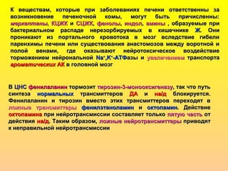 К веществам, которые при заболеваниях печени ответственны заК веществам, которые при заболеваниях печени ответственны за
возникновение печеночной комы, могут быть причисленны:возникновение печеночной комы, могут быть причисленны:
меркаптанымеркаптаны,, КЦЖККЦЖК ии СЦЖКСЦЖК,, фенолыфенолы,, индолиндол,, аминыамины , образуемые при, образуемые при
бактериальном распаде нерезорбируемых в кишечникебактериальном распаде нерезорбируемых в кишечнике ЖЖ. Они. Они
проникают из портального кровотока в мозг вследствие гибелипроникают из портального кровотока в мозг вследствие гибели
паренхимы печени или существования анастомозов между воротной ипаренхимы печени или существования анастомозов между воротной и
полой венами, где оказывают нейротоксическое воздействиеполой венами, где оказывают нейротоксическое воздействие
торможением нейрональнойторможением нейрональной NaNa++
,K,K++
-АТФ-АТФазы иазы и увеличениемувеличением транспортатранспорта
ароматическихароматических АКАК в головной мозгв головной мозг
ВВ ЦНСЦНС фенилаланинфенилаланин тормозиттормозит тирозин-3-монооксигеназутирозин-3-монооксигеназу, так что путь, так что путь
синтезасинтеза нормальныхнормальных трансмиттеровтрансмиттеров ДАДА ии на/дна/д блокируется.блокируется.
Фенилаланин и тирозин вместо этих трансмиттеров переходят вФенилаланин и тирозин вместо этих трансмиттеров переходят в
ложные трансмиттерыложные трансмиттеры фенилэтаноламинфенилэтаноламин ии октопаминоктопамин. Действие. Действие
октопаминаоктопамина при нейротрансмиссии составляет толькопри нейротрансмиссии составляет только пятую частьпятую часть отот
действиядействия на/дна/д. Таким образом,. Таким образом, ложные нейротрансмиттерыложные нейротрансмиттеры приводятприводят
к неправильной нейротрансмиссиик неправильной нейротрансмиссии
 