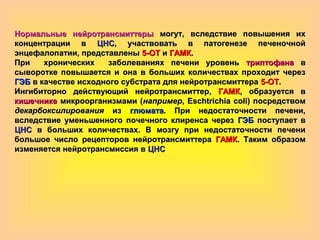 Нормальные нейротрансмиттерыНормальные нейротрансмиттеры могут, вследствие повышения ихмогут, вследствие повышения их
концентрации вконцентрации в ЦНСЦНС, участвовать в патогенезе печеночной, участвовать в патогенезе печеночной
энцефалопатии, представленыэнцефалопатии, представлены 5-ОТ5-ОТ ии ГАМКГАМК..
При хронических заболеваниях печени уровеньПри хронических заболеваниях печени уровень триптофанатриптофана вв
сыворотке повышается и она в больших количествах проходит черезсыворотке повышается и она в больших количествах проходит через
ГЭБГЭБ в качестве исходного субстрата для нейротрансмиттерав качестве исходного субстрата для нейротрансмиттера 5-ОТ5-ОТ..
Ингибиторно действующий нейротрансмиттер,Ингибиторно действующий нейротрансмиттер, ГАМКГАМК, образуется в, образуется в
кишечникекишечнике микроорганизмами (микроорганизмами (напримернапример, Eschtrichia coli) посредством, Eschtrichia coli) посредством
декарбоксилированиядекарбоксилирования изиз глюматаглюмата. При недостаточности печени,. При недостаточности печени,
вследствие уменьшенного почечного клиренса черезвследствие уменьшенного почечного клиренса через ГЭБГЭБ поступает впоступает в
ЦНСЦНС в больших количествах. В мозгу при недостаточности печенив больших количествах. В мозгу при недостаточности печени
большое число рецепторов нейротрансмиттерабольшое число рецепторов нейротрансмиттера ГАМКГАМК. Таким образом. Таким образом
изменяется нейротрансмиссия визменяется нейротрансмиссия в ЦНСЦНС
 