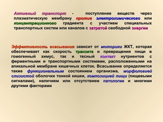 Активный транспортАктивный транспорт -- поступление веществ черезпоступление веществ через
плазматическую мембрануплазматическую мембрану противпротив электрохимическогоэлектрохимического илиили
концентрационногоконцентрационного градиента с участием специальныхградиента с участием специальных
транспортных систем или каналов странспортных систем или каналов с затратойзатратой свободнойсвободной энергииэнергии
Эффективность всасыванияЭффективность всасывания зависит отзависит от моторикимоторики ЖКТ, котораяЖКТ, которая
обеспечивает как скоростьобеспечивает как скорость транзитатранзита и превращения пищи ви превращения пищи в
гомогенный химус, так и тесныйгомогенный химус, так и тесный контактконтакт нутриентов снутриентов с
ферментными и транспортными системами, расположенными наферментными и транспортными системами, расположенными на
апикальной мембране кишечных клеток. Всасывание определяетсяапикальной мембране кишечных клеток. Всасывание определяется
такжетакже функциональнымфункциональным состоянием организма,состоянием организма, морфологиейморфологией
слизистойслизистой оболочки тонкой кишки,оболочки тонкой кишки, композицией пищикомпозицией пищи (пищевыми(пищевыми
сигналами), наличием или отсутствиемсигналами), наличием или отсутствием патологиипатологии и многимии многими
другими факторамидругими факторами
 