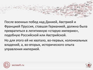 После военных побед над Данией, Австрией и
Францией Пруссия, ставшая Германией, должна была
превратиться в легитимную «старую империю»,
подобную Российской или Австрийской.
Но для этого ей не хватало, во-первых, колониальных
владений, а, во-вторых, исторического опыта
управления империей.
 