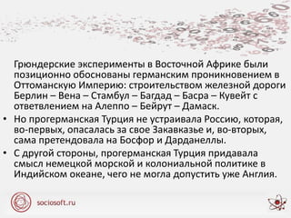 Грюндерские эксперименты в Восточной Африке были
позиционно обоснованы германским проникновением в
Оттоманскую Империю: строительством железной дороги
Берлин – Вена – Стамбул – Багдад – Басра – Кувейт с
ответвлением на Алеппо – Бейрут – Дамаск.
• Но прогерманская Турция не устраивала Россию, которая,
во-первых, опасалась за свое Закавказье и, во-вторых,
сама претендовала на Босфор и Дарданеллы.
• С другой стороны, прогерманская Турция придавала
смысл немецкой морской и колониальной политике в
Индийском океане, чего не могла допустить уже Англия.
 