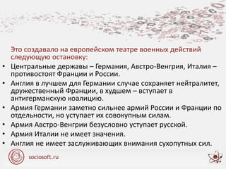 Это создавало на европейском театре военных действий
следующую остановку:
• Центральные державы – Германия, Австро-Венгрия, Италия –
противостоят Франции и России.
• Англия в лучшем для Германии случае сохраняет нейтралитет,
дружественный Франции, в худшем – вступает в
антигерманскую коалицию.
• Армия Германии заметно сильнее армий России и Франции по
отдельности, но уступает их совокупным силам.
• Армия Австро-Венгрии безусловно уступает русской.
• Армия Италии не имеет значения.
• Англия не имеет заслуживающих внимания сухопутных сил.
 