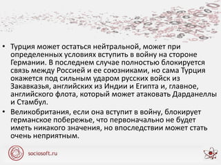 • Турция может остаться нейтральной, может при
определенных условиях вступить в войну на стороне
Германии. В последнем случае полностью блокируется
связь между Россией и ее союзниками, но сама Турция
окажется под сильным ударом русских войск из
Закавказья, английских из Индии и Египта и, главное,
английского флота, который может атаковать Дарданеллы
и Стамбул.
• Великобритания, если она вступит в войну, блокирует
германское побережье, что первоначально не будет
иметь никакого значения, но впоследствии может стать
очень неприятным.
 