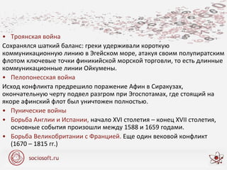 • Троянская война
Сохранялся шаткий баланс: греки удерживали короткую
коммуникационную линию в Эгейском море, атакуя своим полупиратским
флотом ключевые точки финикийской морской торговли, то есть длинные
коммуникационные линии Ойкумены.
• Пелопонесская война
Исход конфликта предрешило поражение Афин в Сиракузах,
окончательную черту подвел разгром при Эгоспотамах, где стоящий на
якоре афинский флот был уничтожен полностью.
• Пунические войны
• Борьба Англии и Испании, начало XVI столетия – конец XVII столетия,
основные события произошли между 1588 и 1659 годами.
• Борьба Великобритании с Францией. Еще один вековой конфликт
(1670 – 1815 гг.)
 