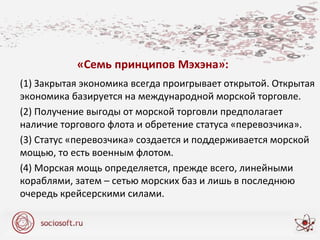 «Семь принципов Мэхэна»:
(1) Закрытая экономика всегда проигрывает открытой. Открытая
экономика базируется на международной морской торговле.
(2) Получение выгоды от морской торговли предполагает
наличие торгового флота и обретение статуса «перевозчика».
(3) Статус «перевозчика» создается и поддерживается морской
мощью, то есть военным флотом.
(4) Морская мощь определяется, прежде всего, линейными
кораблями, затем – сетью морских баз и лишь в последнюю
очередь крейсерскими силами.
 