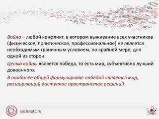 Война – любой конфликт, в котором выживание всех участников
(физическое, политическое, профессиональное) не является
необходимым граничным условием, по крайней мере, для
одной из сторон.
Целью войны является победа, то есть мир, субъективно лучший
довоенного.
В наиболее общей формулировке победой является мир,
расширяющий доступное пространство решений
 