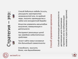 Способ добиться победы (то есть,
расширить пространство
возможностей или, по крайней
мере, получить преимущество в
войне или конкурентной борьбе)
Искусство управлять масштабом
мышления, коммуникации и
деятельности
Инструмент реализации целей
при заведомо недостаточных
средствах
Талант найти новые основания
для дальнейшей совместности
Способность мыслить
более, чем двухходовками
Стратегия–это:
Способуправлениявременем
Способорганизациидеятельностипо
достижениюцели(позитивная
стратегия)илипонейтрализации
вызововиугроз(негативнаястратегия)
 