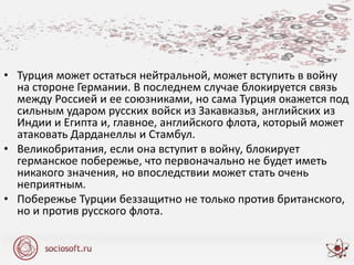 • Турция может остаться нейтральной, может вступить в войну
на стороне Германии. В последнем случае блокируется связь
между Россией и ее союзниками, но сама Турция окажется под
сильным ударом русских войск из Закавказья, английских из
Индии и Египта и, главное, английского флота, который может
атаковать Дарданеллы и Стамбул.
• Великобритания, если она вступит в войну, блокирует
германское побережье, что первоначально не будет иметь
никакого значения, но впоследствии может стать очень
неприятным.
• Побережье Турции беззащитно не только против британского,
но и против русского флота.
 