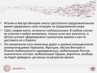• Италия и Австро-Венгрия смогут достаточно продолжительное
время удерживать свои позиции на Средиземном море.
• США, скорее всего, останутся нейтральными. В любом случае
их участие в войне возможно, только если она затянется, и
Штаты успеют сформировать сухопутную армию и как-то
доставить ее в Европу.
• По начертанию сети железных дорог и уровню насыщенности
коммуникациями Германия, Франция, Австро-Венгрия и
Италия мобилизуются одновременно, мобилизация России
значительно отстает, мобилизация Турции, вероятно, вообще
не будет доведена до конца за разумное время.
 