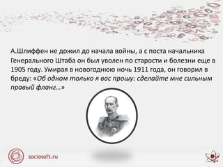 А.Шлиффен не дожил до начала войны, а с поста начальника
Генерального Штаба он был уволен по старости и болезни еще в
1905 году. Умирая в новогоднюю ночь 1911 года, он говорил в
бреду: «Об одном только я вас прошу: сделайте мне сильным
правый фланг…»
 