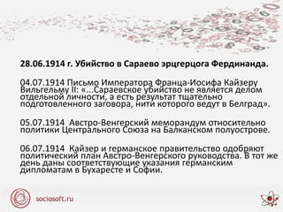 28.06.1914 г. Убийство в Сараево эрцгерцога Фердинанда.
04.07.1914 Письмо Императора Франца-Иосифа Кайзеру
Вильгельму II: «...Сараевское убийство не является делом
отдельной личности, а есть результат тщательно
подготовленного заговора, нити которого ведут в Белград».
05.07.1914 Австро-Венгерский меморандум относительно
политики Центрального Союза на Балканском полуострове.
06.07.1914 Кайзер и германское правительство одобряют
политический план Австро-Венгерского руководства. В тот же
день даны соответствующие указания германским
дипломатам в Бухаресте и Софии.
 