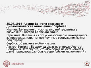 25.07.1914 Австро-Венгрия разрывает
дипломатические отношения с Сербией.
Италия: Заявление относительно нейтралитета в
возможной Австро-Сербской войне.
Германия: Вызваны из отпусков офицеры, находящиеся
за пределами страны, все крупные сооружения взяты
под охрану.
Сербия: объявлена мобилизация.
Австро-Венгрия: Берхтольд указывает послу Австро-
Венгрии в Петербурге, что «Империя не остановится
даже перед возможностью европейских осложнений»
 