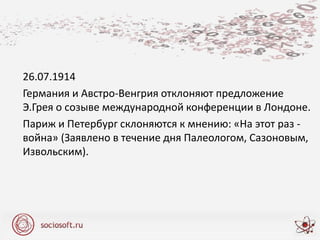 26.07.1914
Германия и Австро-Венгрия отклоняют предложение
Э.Грея о созыве международной конференции в Лондоне.
Париж и Петербург склоняются к мнению: «На этот раз -
война» (Заявлено в течение дня Палеологом, Сазоновым,
Извольским).
 