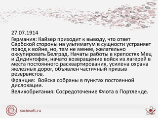 27.07.1914
Германия: Кайзер приходит к выводу, что ответ
Сербской стороны на ультиматум в сущности устраняет
повод к войне, но, тем не менее, желательно
оккупировать Белград. Начаты работы в крепостях Мец
и Дидингофен, начато возвращение войск из лагерей в
места постоянного расквартирования, усилена охрана
железных дорог, объявлен частичный призыв
резервистов.
Франция: Войска собраны в пунктах постоянной
дислокации.
Великобритания: Сосредоточение Флота в Портленде.
 