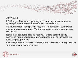 30.07.1914
02.00 ночи. Сазонов сообщает русским представителям за
границей «о вероятной неизбежности войны».
Франция: Части прикрытия подняты по тревоге и занимают
позиции вдоль границы. Мобилизованы пять приграничных
корпусов.
Германия: Усилена охрана границ, начато выдвижение
корпусов прикрытия к границе, призвано шесть возрастных
классов резервистов.
Великобритания: Начато наблюдение английскими кораблями
за германским побережьем.
 