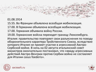 01.08.1914
15.55. Во Франции объявлена всеобщая мобилизация.
17.00. В Германии объявлена всеобщая мобилизация.
17.00. Германия объявила войну России.
19.00. Германские войска переходят границу Люксембурга.
Италия: правительство повторяет свои разъяснения по поводу
оборонительного характера Тройственного Союза, вследствие
которого Италия не примет участие в агрессивной Австро-
Сербской войне. В ночь на 02 августа итальянский совет
министров окончательно постановил, что «ввиду агрессивных
действий Австро-Венгрии против Сербии война не составляет
для Италии casus foederis».
 