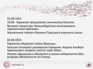 02.08.1914
19.00. Германия предъявляет ультиматум Бельгии.
Великое герцогство Люксембургское оккупировано
германскими войсками.
Заключение тайного Германо-Турецкого военного союза.
03.08.1914
Германия объявляет войну Франции.
Бельгия отклоняет ультиматум Германии. Король Альберт
приказывает взорвать мосты через Маас.
Италия официально объявляет о своем нейтралитете (без
разрыва обязательств по Союзу).
 