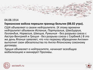 04.08.1914
Германские войска перешли границу Бельгии (08.02 утра).
США объявляют о своем нейтралитете. (К этому времени
нейтралитет объявили Испания, Португалия, Швейцария,
Голландия, Норвегия, Швеция, Румыния - без разрыва союза с
Австро-Венгрией и Греция - без разрыва союза с Сербией.) В это
же день Япония заявляет, что «по первому обращении Англии»
выполнит свои обязательства по Англо-Японскому союзному
договору.
Турция объявляет о нейтралитете, начинает всеобщую
мобилизацию и минирует Проливы.
 