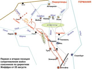 ГЕРМАНИЯНидерланды
Люксембург
Страсбург
Мец
Тионвиль
Париж
Бельфор
Эпиналь
Туль
Верден
Антверпен
ЛьежНамюр
Мобеж
Уи
Нанси
Кале
Амьен
Реймс
А Р Д Е Н Н Ы
АРГОННЫ
ВО
ГЕЗЫ
Сена
Марна
Уаза
Эна
Сомма
Ш
ельда
Самбра
Маас
М
аас
Маас
Рейн
Мозель
5-я армия
4-я армия
3-я
армия
Фронтобороны
1-йи2-йармий
Англ.
армия
Первая и вторая позиция
сопротивления войск
союзников по директиве
Жоффра от 25 августа
6-я армия
 