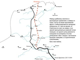 Дюнкерк
Ньюпор
Остенде Брюгге Антверпен
Гент
Брюссель
Лилль
Дуэ
Аррас
Амьен
Камбрэ
Сен-Кантен
Перонн
Шато-Тьери
Бове
Клермон
Ретель
Суассон
Нуайон
Пром
Реймс
Бери-о-Бак
Краон
Лаон
Марна
Линия фронта к 20.11.1914
Кале
Абвиль
Руан
Компьен
Изохрона
Немцы добились многого в
восходящих сражениях к северу от
Уазы: почти на всем протяжении
фронт стабилизировался западнее
изохронны. И, тем не менее, от
Суассона он шел на север, и ни
одной принципиально важной точки
позиции, ни одного узла связности
союзники не потеряли. В этом
отношении «Бег к морю» тактически
выигран немцами, а стратегически
союзниками.
Как и вся война.
 