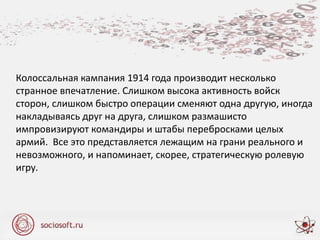 Колоссальная кампания 1914 года производит несколько
странное впечатление. Слишком высока активность войск
сторон, слишком быстро операции сменяют одна другую, иногда
накладываясь друг на друга, слишком размашисто
импровизируют командиры и штабы перебросками целых
армий. Все это представляется лежащим на грани реального и
невозможного, и напоминает, скорее, стратегическую ролевую
игру.
 