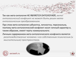 Так как мета-онтология НЕ ЯВЛЯЕТСЯ ОНТОЛОГИЕЙ, мета-
онтологический конфликт не может быть решен мета-
онтологическим преобразованием.
При этом мета-онтология субъектна, личностна, персональна,
поэтому мета-онтологический конфликт носит личный характер и,
таким образом, имеет черты коммунального.
Личным содержанием мета-онтологического конфликта является
разотождествление человека с его собственным психическим (и
мыслительным) пространством.
 