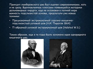 Принцип ламберовского шва был оценен современниками, хоть
и не сразу. Вдохновленные плюсами появившейся методики
дальновидные хирурги, еще не осознавая в полной мере
важность подслизистой основы, предлагали уже новые
техники:
• Прецизионный экстрамукозный серозно-мышечно-
подслизистый узловой шов (Н.И. Пирогов 1864)
• П-образный узловой экстрамукозный шов (Halsted W.S.)
Таким образом, еще в те годы была заложена идея однорядного
кишечного шва.
 