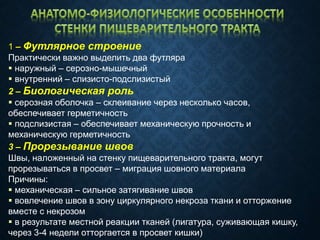 1 – Футлярное строение
Практически важно выделить два футляра
 наружный – серозно-мышечный
 внутренний – слизисто-подслизистый
2 – Биологическая роль
 серозная оболочка – склеивание через несколько часов,
обеспечивает герметичность
 подслизистая – обеспечивает механическую прочность и
механическую герметичность
3 – Прорезывание швов
Швы, наложенный на стенку пищеварительного тракта, могут
прорезываться в просвет – миграция шовного материала
Причины:
 механическая – сильное затягивание швов
 вовлечение швов в зону циркулярного некроза ткани и отторжение
вместе с некрозом
 в результате местной реакции тканей (лигатура, суживающая кишку,
через 3-4 недели отторгается в просвет кишки)
 